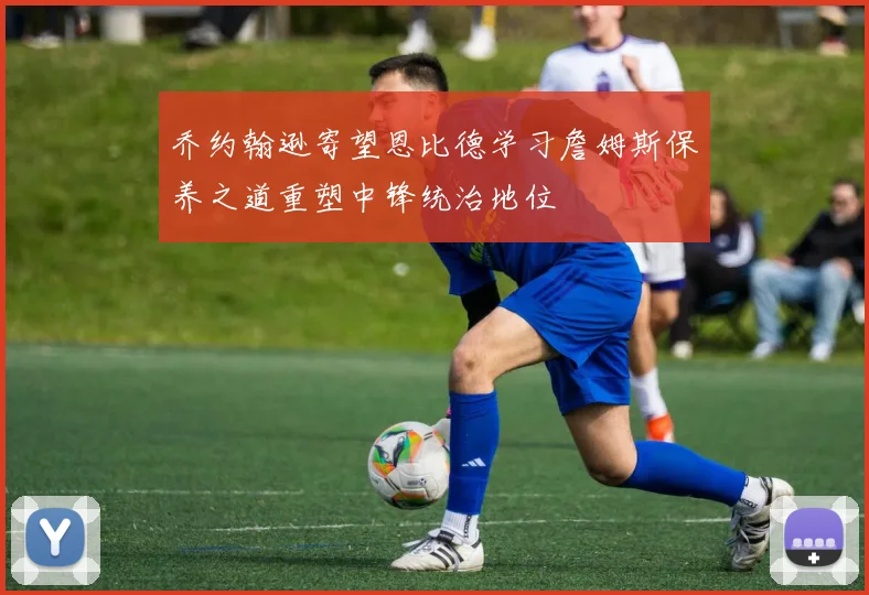 乔约翰逊寄望恩比德学习詹姆斯保养之道重塑中锋统治地位
