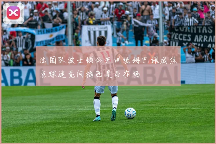 法国队波士顿公开训练姆巴佩成焦点球迷竟问梅西是否在场
