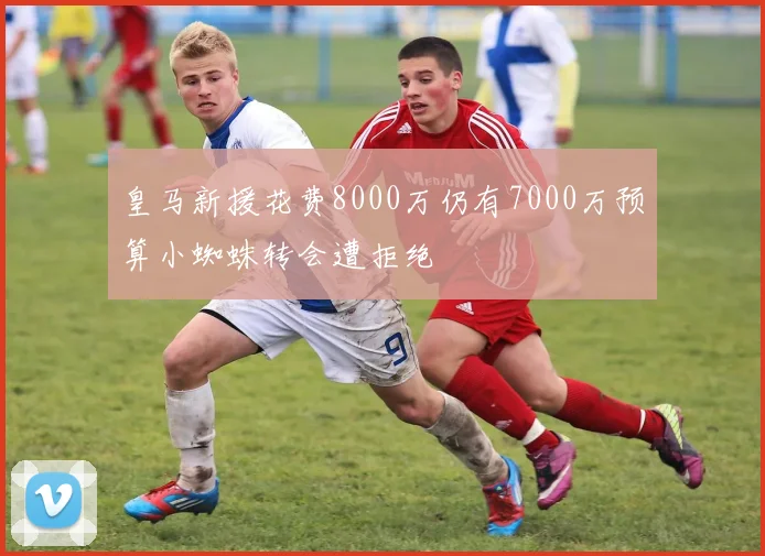 皇马新援花费8000万仍有7000万预算小蜘蛛转会遭拒绝