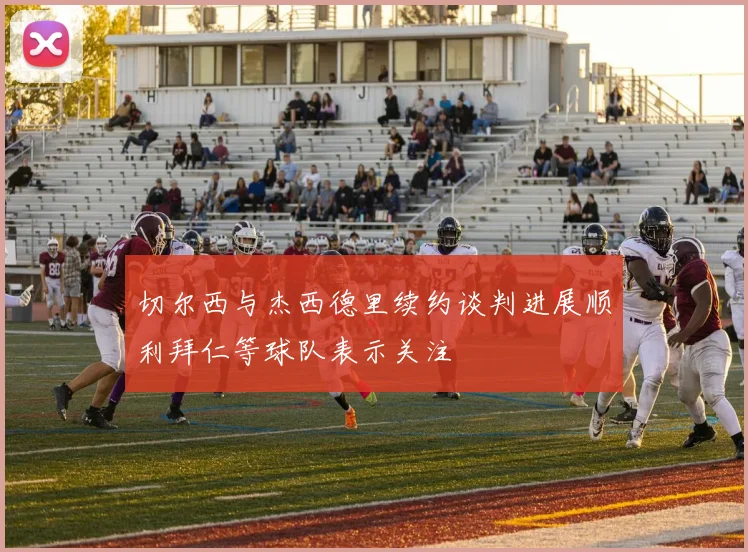 切尔西与杰西德里续约谈判进展顺利拜仁等球队表示关注