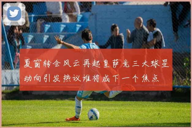 夏窗转会风云再起皇萨竞三大球星动向引发热议谁将成下一个焦点