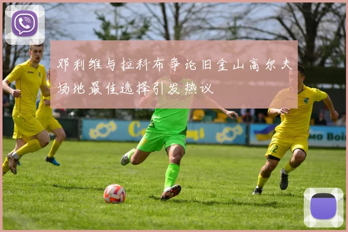 邓利维与拉科布争论旧金山高尔夫场地最佳选择引发热议