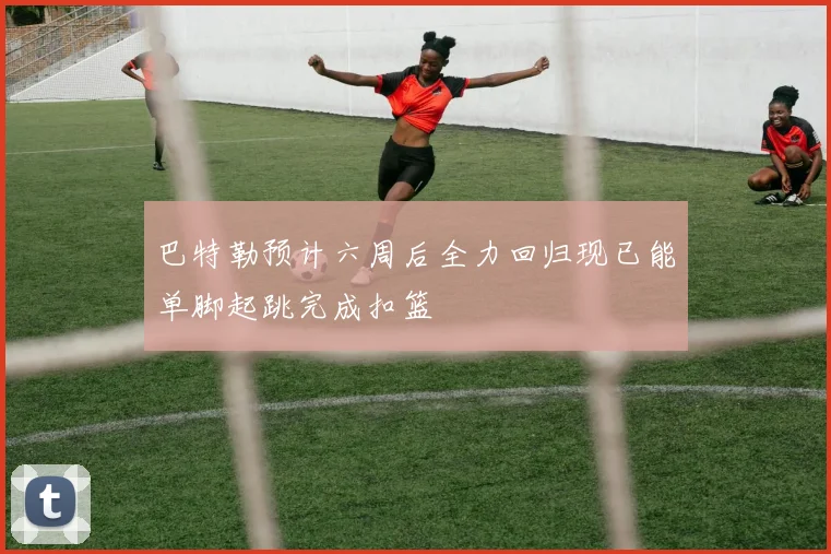 巴特勒预计六周后全力回归现已能单脚起跳完成扣篮