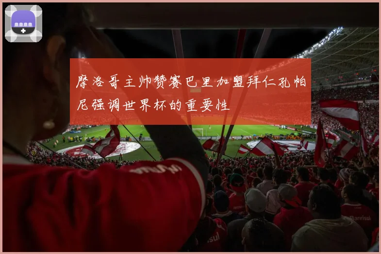 摩洛哥主帅赞赛巴里加盟拜仁孔帕尼强调世界杯的重要性