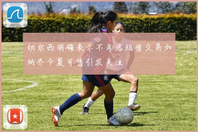切尔西明确表示不考虑租借交易加纳乔今夏可售引发关注