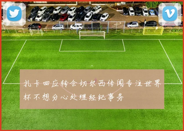 扎卡回应转会切尔西传闻专注世界杯不想分心处理经纪事务