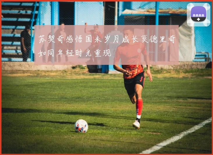 苏契奇感悟国米岁月成长莫德里奇如同年轻时光重现