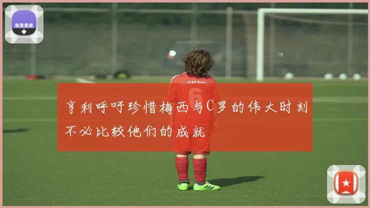 亨利呼吁珍惜梅西与C罗的伟大时刻不必比较他们的成就