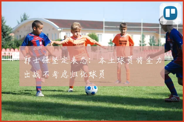 郭士强坚定表态：本土球员将全力出战不考虑归化球员