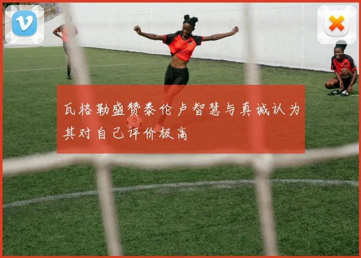 瓦格勒盛赞泰伦卢智慧与真诚认为其对自己评价极高