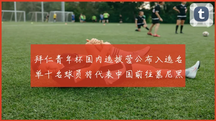 拜仁青年杯国内选拔营公布入选名单十名球员将代表中国前往慕尼黑