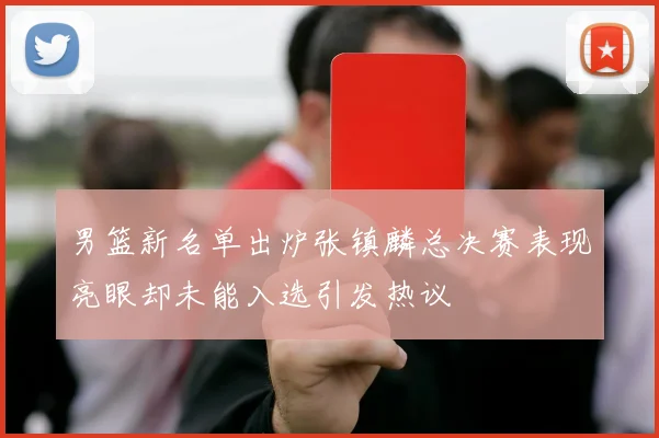 男篮新名单出炉张镇麟总决赛表现亮眼却未能入选引发热议